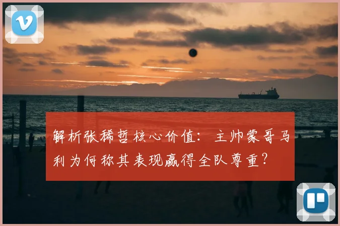 解析张稀哲核心价值：主帅蒙哥马利为何称其表现赢得全队尊重？