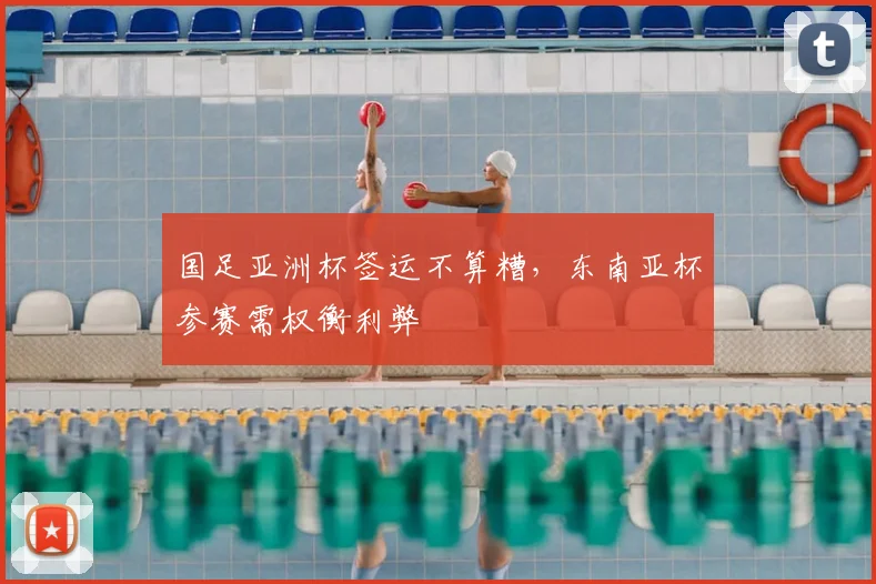 国足亚洲杯签运不算糟,东南亚杯参赛需权衡利弊