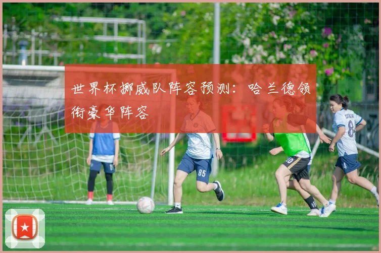 世界杯挪威队阵容预测:哈兰德领衔豪华阵容