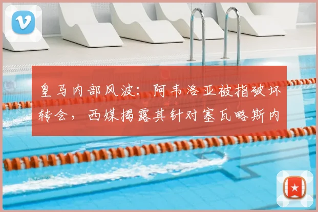 皇马内部风波：阿韦洛亚被指破坏转会，西媒揭露其针对塞瓦略斯内幕