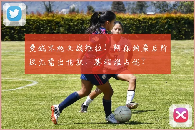 曼城末轮决战维拉！阿森纳最后阶段无需出伦敦，赛程谁占优？