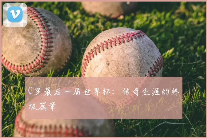 C罗最后一届世界杯:传奇生涯的终极篇章