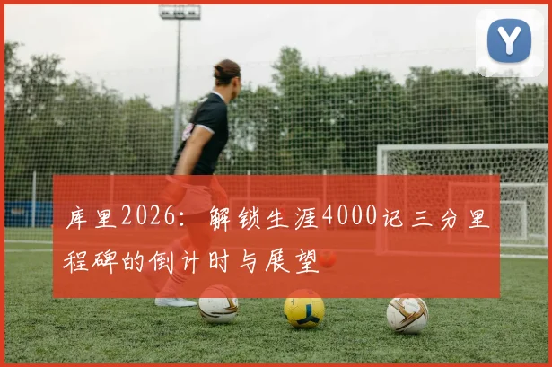 库里2026:解锁生涯4000记三分里程碑的倒计时与展望
