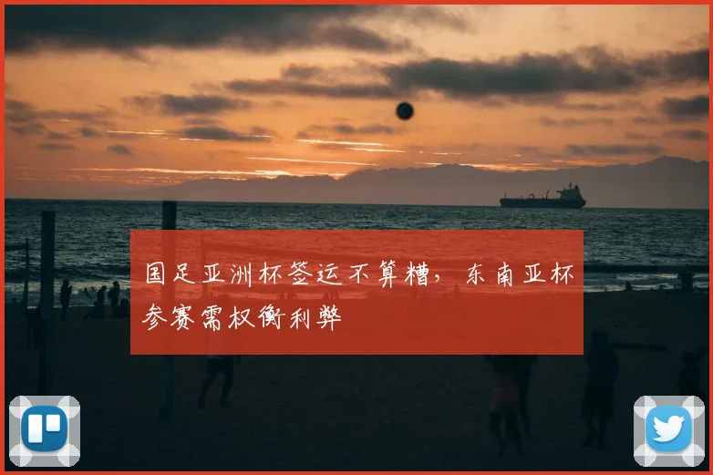国足亚洲杯签运不算糟，东南亚杯参赛需权衡利弊