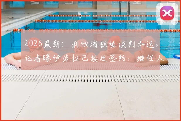 2026最新：利物浦教练谈判加速，记者曝伊劳拉已接近签约，继任人选引足坛热议