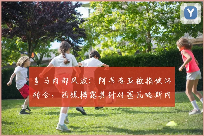 皇马内部风波:阿韦洛亚被指破坏转会,西媒揭露其针对塞瓦略斯内幕