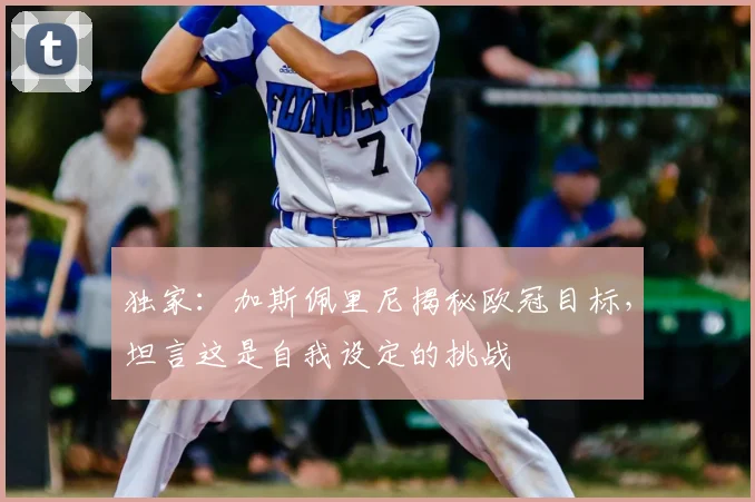 独家：加斯佩里尼揭秘欧冠目标，坦言这是自我设定的挑战