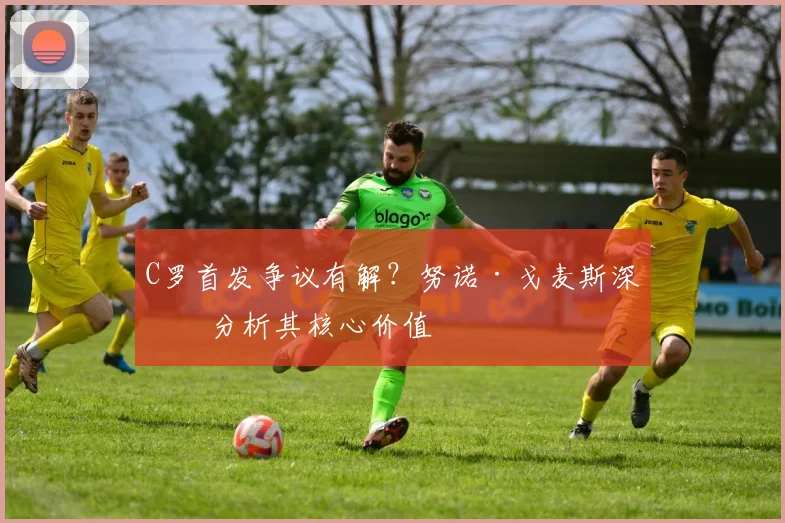 C罗首发争议有解？努诺·戈麦斯深度分析其核心价值